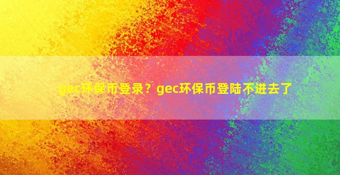 gec环保币登录？gec环保币登陆不进去了