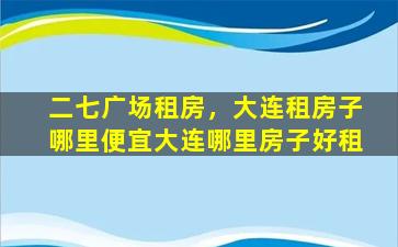 二七广场租房，大连租房子哪里便宜大连哪里房子好租