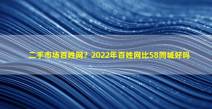 二手市场百姓网？2022年百姓网比58同城好吗