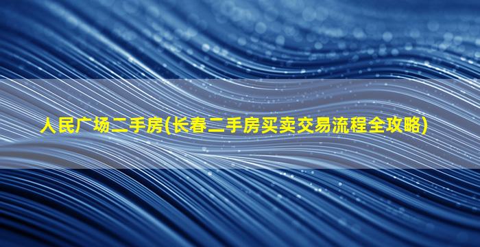 人民广场二手房(长春二手房买卖交易流程全攻略)