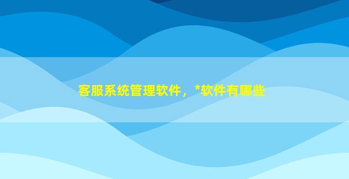 客服系统管理软件，*软件有哪些