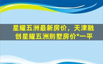 星耀五洲最新房价，天津融创星耀五洲别墅房价*一平