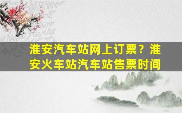 淮安汽车站网上订票？淮安火车站汽车站售票时间