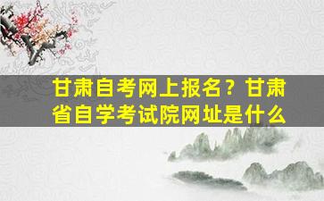 甘肃自考网上报名？甘肃省自学考试院网址是什么