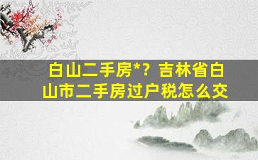 白山二手房*？吉林省白山市二手房过户税怎么交