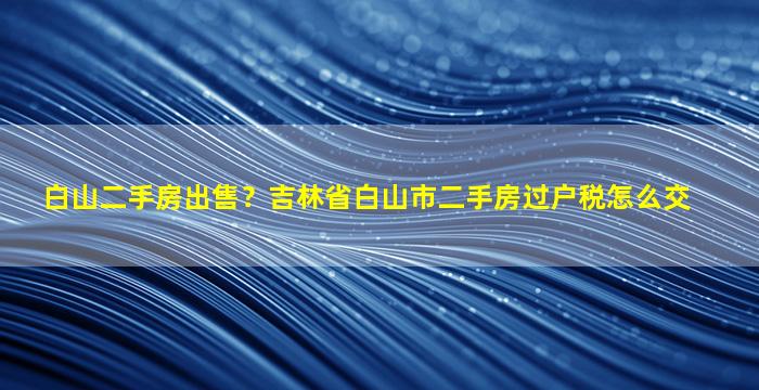 白山二手房*？吉林省白山市二手房过户税怎么交