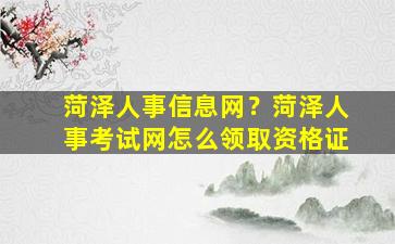 菏泽人事信息网？菏泽人事考试网怎么领取资格证