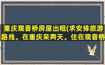 重庆观音桥房屋出租(求安排旅游路线。在重庆呆两天。住在观音桥附近。)